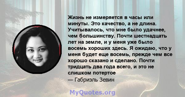 Жизнь не измеряется в часы или минуты. Это качество, а не длина. Учитывалось, что мне было удачнее, чем большинству. Почти шестнадцать лет на земле, и у меня уже было восемь хороших здесь. Я ожидаю, что у меня будет еще 