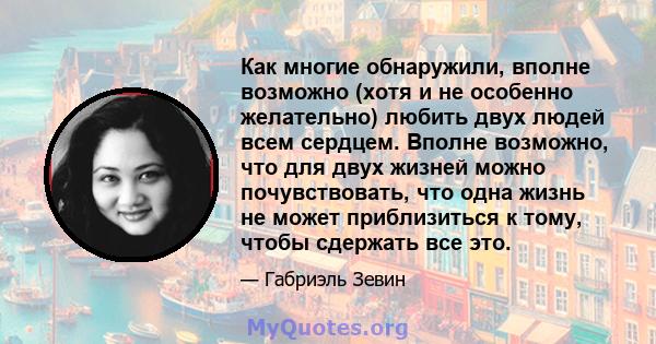 Как многие обнаружили, вполне возможно (хотя и не особенно желательно) любить двух людей всем сердцем. Вполне возможно, что для двух жизней можно почувствовать, что одна жизнь не может приблизиться к тому, чтобы