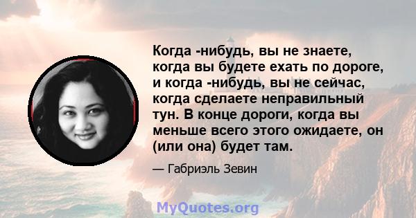 Когда -нибудь, вы не знаете, когда вы будете ехать по дороге, и когда -нибудь, вы не сейчас, когда сделаете неправильный тун. В конце дороги, когда вы меньше всего этого ожидаете, он (или она) будет там.