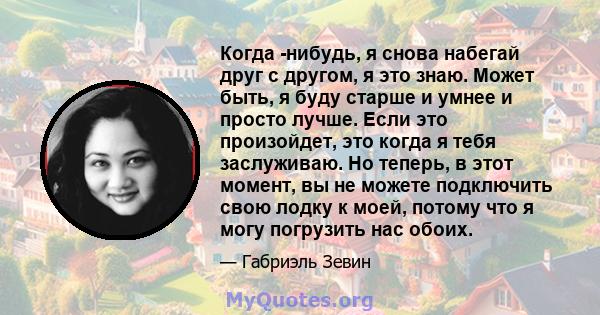 Когда -нибудь, я снова набегай друг с другом, я это знаю. Может быть, я буду старше и умнее и просто лучше. Если это произойдет, это когда я тебя заслуживаю. Но теперь, в этот момент, вы не можете подключить свою лодку