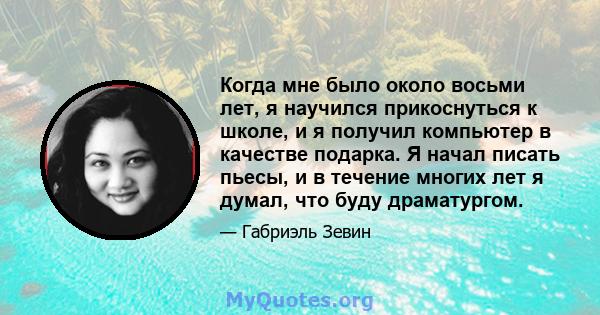 Когда мне было около восьми лет, я научился прикоснуться к школе, и я получил компьютер в качестве подарка. Я начал писать пьесы, и в течение многих лет я думал, что буду драматургом.