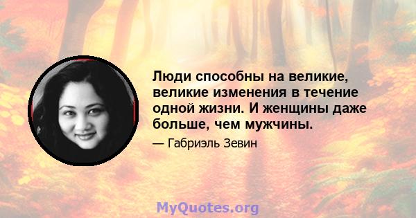 Люди способны на великие, великие изменения в течение одной жизни. И женщины даже больше, чем мужчины.