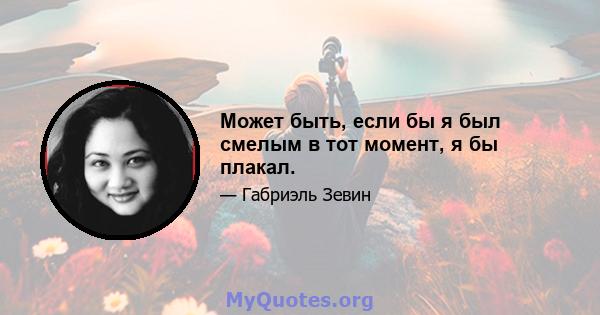 Может быть, если бы я был смелым в тот момент, я бы плакал.