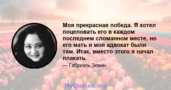 Моя прекрасная победа. Я хотел поцеловать его в каждом последнем сломанном месте, но его мать и мой адвокат были там. Итак, вместо этого я начал плакать.