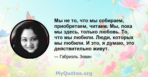 Мы не то, что мы собираем, приобретаем, читаем. Мы, пока мы здесь, только любовь. То, что мы любили. Люди, которых мы любили. И это, я думаю, это действительно живут.