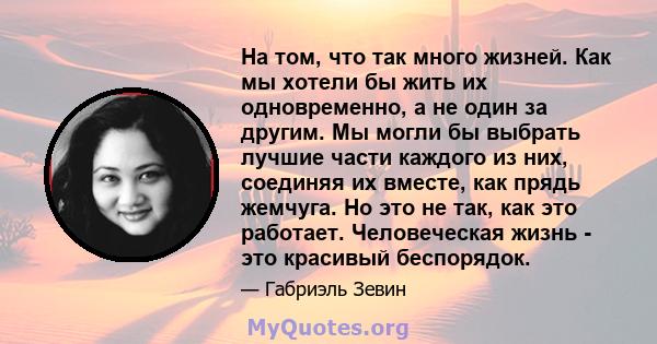 На том, что так много жизней. Как мы хотели бы жить их одновременно, а не один за другим. Мы могли бы выбрать лучшие части каждого из них, соединяя их вместе, как прядь жемчуга. Но это не так, как это работает.