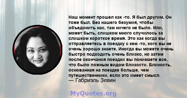 Наш момент прошел как -то. Я был другим. Он тоже был. Без нашего безумия, чтобы объединить нас, там ничего не было. Или, может быть, слишком много случилось за слишком короткое время. Это как когда вы отправляетесь в