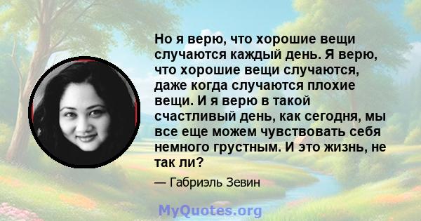 Но я верю, что хорошие вещи случаются каждый день. Я верю, что хорошие вещи случаются, даже когда случаются плохие вещи. И я верю в такой счастливый день, как сегодня, мы все еще можем чувствовать себя немного грустным. 