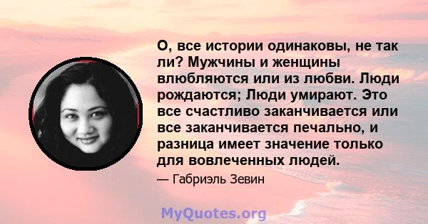 О, все истории одинаковы, не так ли? Мужчины и женщины влюбляются или из любви. Люди рождаются; Люди умирают. Это все счастливо заканчивается или все заканчивается печально, и разница имеет значение только для