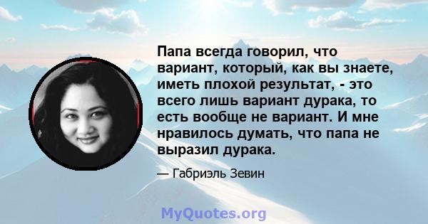 Папа всегда говорил, что вариант, который, как вы знаете, иметь плохой результат, - это всего лишь вариант дурака, то есть вообще не вариант. И мне нравилось думать, что папа не выразил дурака.