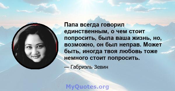 Папа всегда говорил единственным, о чем стоит попросить, была ваша жизнь, но, возможно, он был неправ. Может быть, иногда твоя любовь тоже немного стоит попросить.