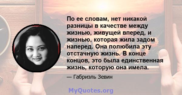 По ее словам, нет никакой разницы в качестве между жизнью, живущей вперед, и жизнью, которая жила задом наперед. Она полюбила эту отстачную жизнь. В конце концов, это была единственная жизнь, которую она имела.