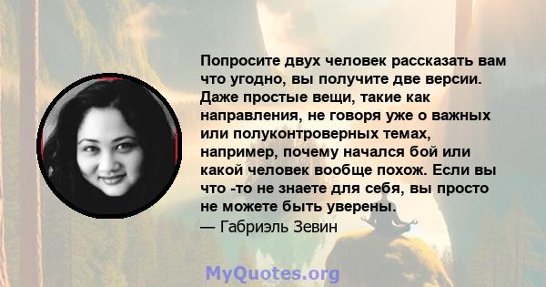 Попросите двух человек рассказать вам что угодно, вы получите две версии. Даже простые вещи, такие как направления, не говоря уже о важных или полуконтроверных темах, например, почему начался бой или какой человек