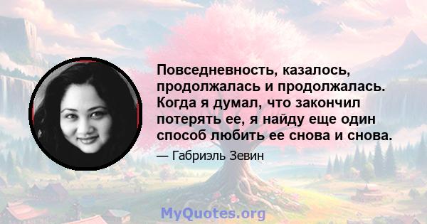 Повседневность, казалось, продолжалась и продолжалась. Когда я думал, что закончил потерять ее, я найду еще один способ любить ее снова и снова.