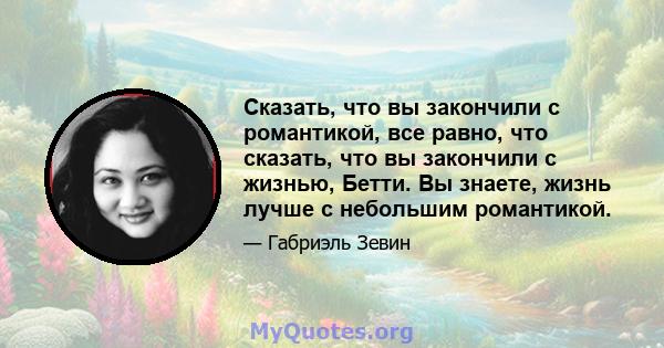 Сказать, что вы закончили с романтикой, все равно, что сказать, что вы закончили с жизнью, Бетти. Вы знаете, жизнь лучше с небольшим романтикой.