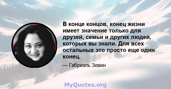 В конце концов, конец жизни имеет значение только для друзей, семьи и других людей, которых вы знали. Для всех остальных это просто еще один конец.