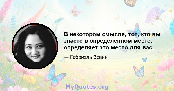 В некотором смысле, тот, кто вы знаете в определенном месте, определяет это место для вас.