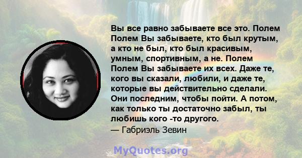 Вы все равно забываете все это. Полем Полем Вы забываете, кто был крутым, а кто не был, кто был красивым, умным, спортивным, а не. Полем Полем Вы забываете их всех. Даже те, кого вы сказали, любили, и даже те, которые