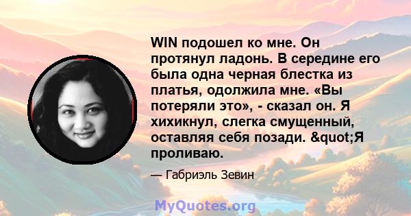 WIN подошел ко мне. Он протянул ладонь. В середине его была одна черная блестка из платья, одолжила мне. «Вы потеряли это», - сказал он. Я хихикнул, слегка смущенный, оставляя себя позади. "Я проливаю.