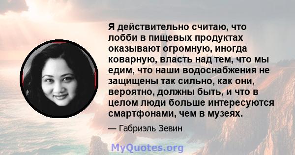 Я действительно считаю, что лобби в пищевых продуктах оказывают огромную, иногда коварную, власть над тем, что мы едим, что наши водоснабжения не защищены так сильно, как они, вероятно, должны быть, и что в целом люди