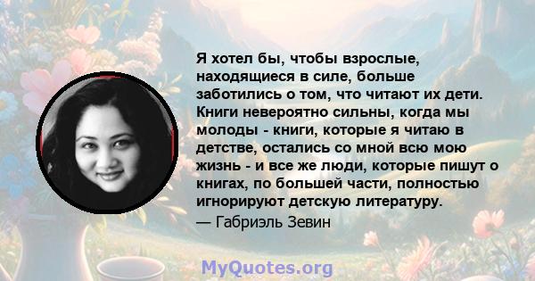 Я хотел бы, чтобы взрослые, находящиеся в силе, больше заботились о том, что читают их дети. Книги невероятно сильны, когда мы молоды - книги, которые я читаю в детстве, остались со мной всю мою жизнь - и все же люди,