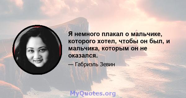 Я немного плакал о мальчике, которого хотел, чтобы он был, и мальчика, которым он не оказался.