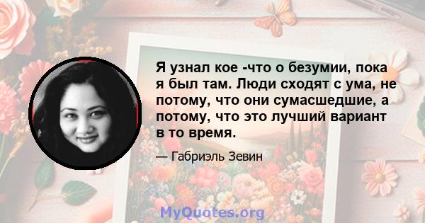 Я узнал кое -что о безумии, пока я был там. Люди сходят с ума, не потому, что они сумасшедшие, а потому, что это лучший вариант в то время.