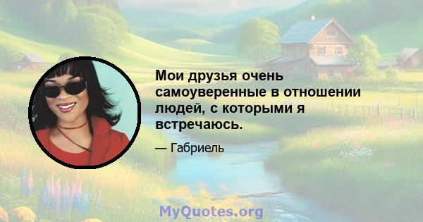 Мои друзья очень самоуверенные в отношении людей, с которыми я встречаюсь.