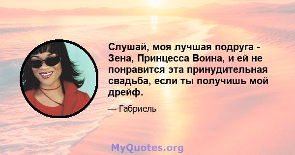 Слушай, моя лучшая подруга - Зена, Принцесса Воина, и ей не понравится эта принудительная свадьба, если ты получишь мой дрейф.