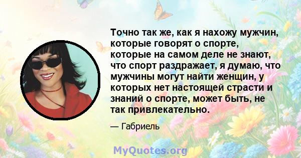 Точно так же, как я нахожу мужчин, которые говорят о спорте, которые на самом деле не знают, что спорт раздражает, я думаю, что мужчины могут найти женщин, у которых нет настоящей страсти и знаний о спорте, может быть,