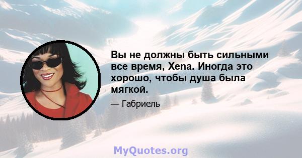 Вы не должны быть сильными все время, Xena. Иногда это хорошо, чтобы душа была мягкой.