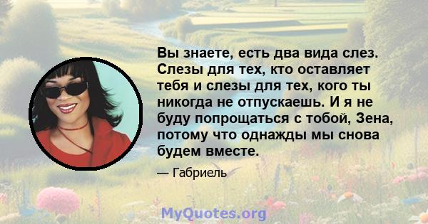 Вы знаете, есть два вида слез. Слезы для тех, кто оставляет тебя и слезы для тех, кого ты никогда не отпускаешь. И я не буду попрощаться с тобой, Зена, потому что однажды мы снова будем вместе.