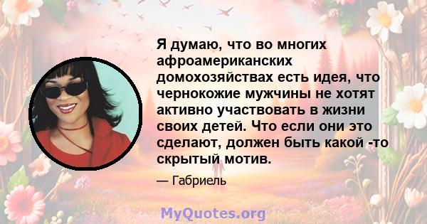 Я думаю, что во многих афроамериканских домохозяйствах есть идея, что чернокожие мужчины не хотят активно участвовать в жизни своих детей. Что если они это сделают, должен быть какой -то скрытый мотив.