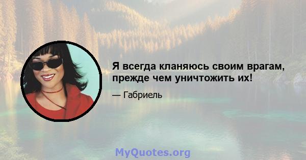 Я всегда кланяюсь своим врагам, прежде чем уничтожить их!