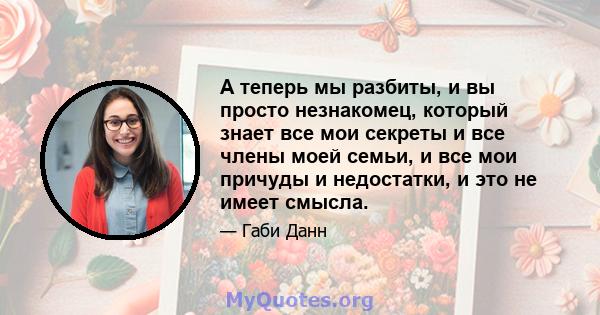 А теперь мы разбиты, и вы просто незнакомец, который знает все мои секреты и все члены моей семьи, и все мои причуды и недостатки, и это не имеет смысла.