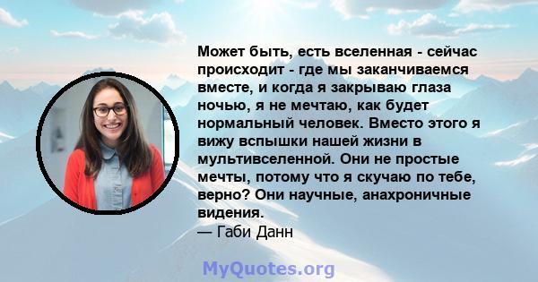 Может быть, есть вселенная - сейчас происходит - где мы заканчиваемся вместе, и когда я закрываю глаза ночью, я не мечтаю, как будет нормальный человек. Вместо этого я вижу вспышки нашей жизни в мультивселенной. Они не