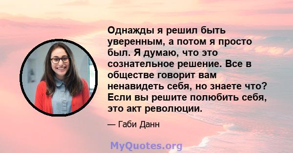 Однажды я решил быть уверенным, а потом я просто был. Я думаю, что это сознательное решение. Все в обществе говорит вам ненавидеть себя, но знаете что? Если вы решите полюбить себя, это акт революции.