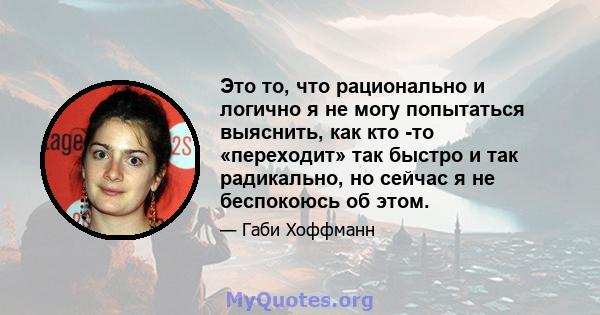 Это то, что рационально и логично я не могу попытаться выяснить, как кто -то «переходит» так быстро и так радикально, но сейчас я не беспокоюсь об этом.