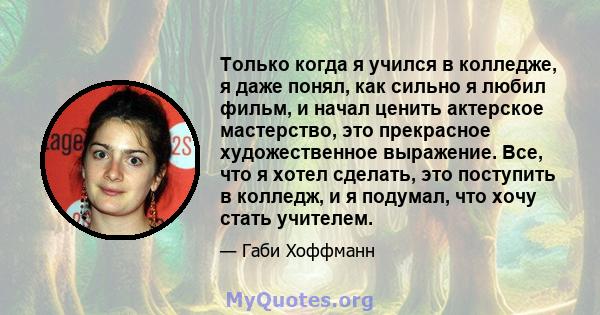 Только когда я учился в колледже, я даже понял, как сильно я любил фильм, и начал ценить актерское мастерство, это прекрасное художественное выражение. Все, что я хотел сделать, это поступить в колледж, и я подумал, что 