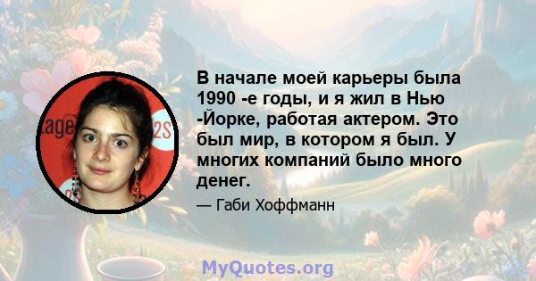 В начале моей карьеры была 1990 -е годы, и я жил в Нью -Йорке, работая актером. Это был мир, в котором я был. У многих компаний было много денег.