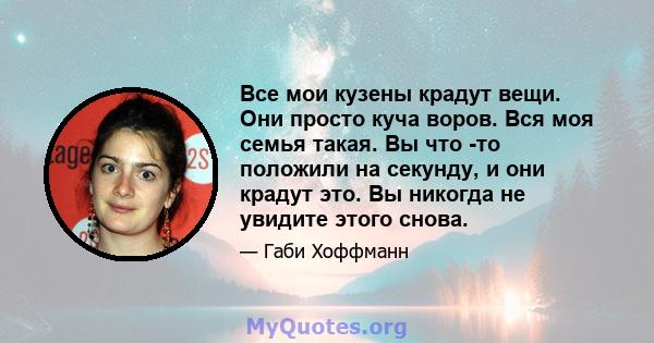 Все мои кузены крадут вещи. Они просто куча воров. Вся моя семья такая. Вы что -то положили на секунду, и они крадут это. Вы никогда не увидите этого снова.