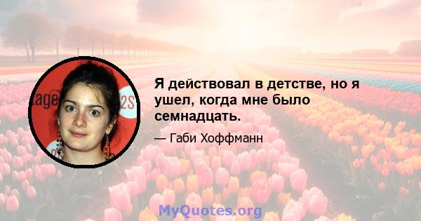 Я действовал в детстве, но я ушел, когда мне было семнадцать.