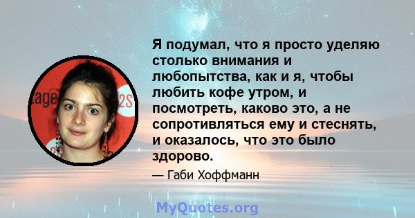 Я подумал, что я просто уделяю столько внимания и любопытства, как и я, чтобы любить кофе утром, и посмотреть, каково это, а не сопротивляться ему и стеснять, и оказалось, что это было здорово.