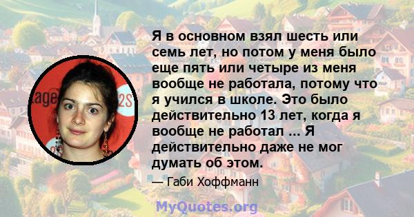 Я в основном взял шесть или семь лет, но потом у меня было еще пять или четыре из меня вообще не работала, потому что я учился в школе. Это было действительно 13 лет, когда я вообще не работал ... Я действительно даже