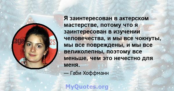 Я заинтересован в актерском мастерстве, потому что я заинтересован в изучении человечества, и мы все чокнуты, мы все повреждены, и мы все великолепны, поэтому все меньше, чем это нечестно для меня.