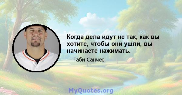 Когда дела идут не так, как вы хотите, чтобы они ушли, вы начинаете нажимать.