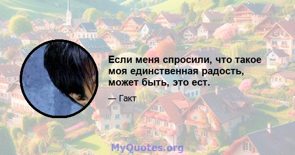 Если меня спросили, что такое моя единственная радость, может быть, это ест.