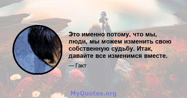 Это именно потому, что мы, люди, мы можем изменить свою собственную судьбу. Итак, давайте все изменимся вместе.