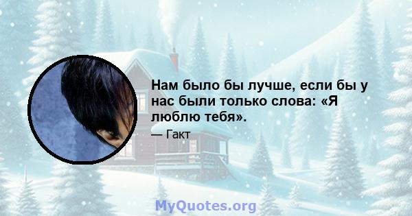 Нам было бы лучше, если бы у нас были только слова: «Я люблю тебя».