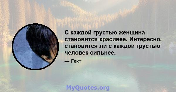 С каждой грустью женщина становится красивее. Интересно, становится ли с каждой грустью человек сильнее.